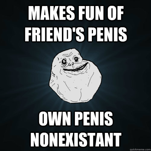 makes fun of friend's penis own penis nonexistant  Forever Alone