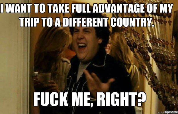 I want to take full advantage of my trip to a different country. FUCK ME, RIGHT?  fuck me right