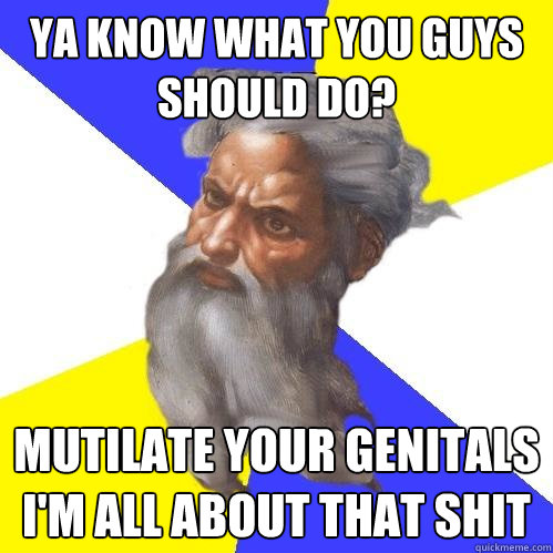 Ya know what you guys should do? mutilate your genitals i'm all about that shit  Advice God