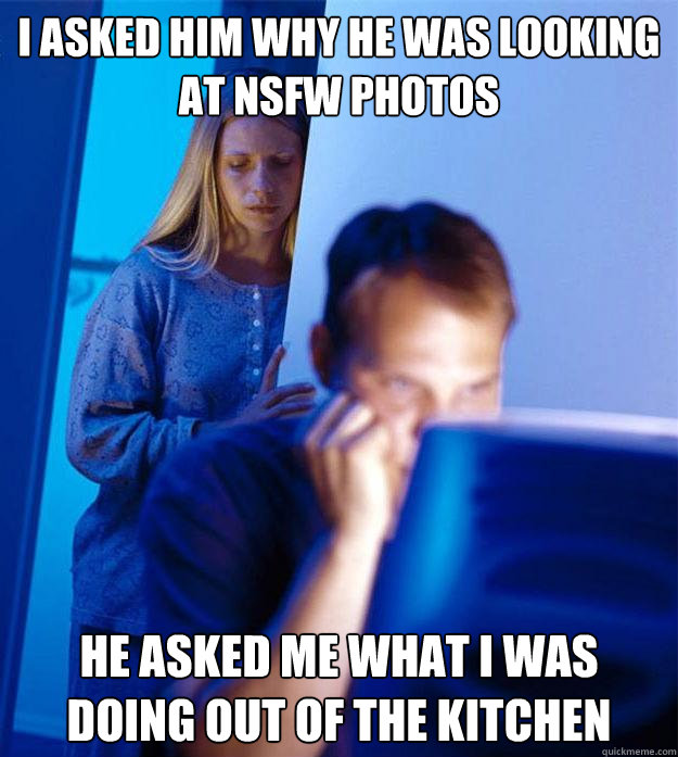 I asked him why he was looking at NSFW photos He asked me what I was doing out of the kitchen  Redditors Wife