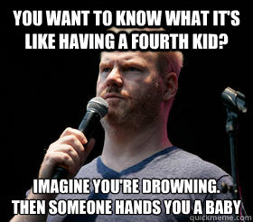 You want to know what it's like having a fourth kid? imagine you're drowning. 
then someone hands you a baby - You want to know what it's like having a fourth kid? imagine you're drowning. 
then someone hands you a baby  Jim Gaffigan