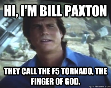 Hi, I'm Bill Paxton They call the F5 tornado, the finger of god. - Hi, I'm Bill Paxton They call the F5 tornado, the finger of god.  Hi, Im Bill Paxton.