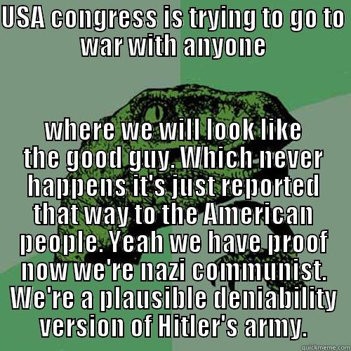 USA CONGRESS IS TRYING TO GO TO WAR WITH ANYONE WHERE WE WILL LOOK LIKE THE GOOD GUY. WHICH NEVER HAPPENS IT'S JUST REPORTED THAT WAY TO THE AMERICAN PEOPLE. YEAH WE HAVE PROOF NOW WE'RE NAZI COMMUNIST. WE'RE A PLAUSIBLE DENIABILITY VERSION OF HITLER'S ARMY. Philosoraptor