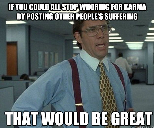 If you could all stop whoring for karma by posting other people's suffering  THAT WOULD BE GREAT - If you could all stop whoring for karma by posting other people's suffering  THAT WOULD BE GREAT  that would be great