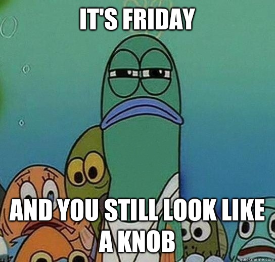 It's Friday And you still look like a knob  Serious fish SpongeBob