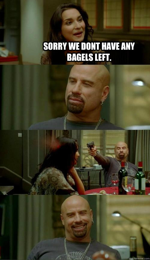 Sorry we dont have any bagels left.   Skinhead John