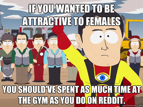 If you wanted to be attractive to females You should've spent as much time at the gym as you do on Reddit.  Captain Hindsight