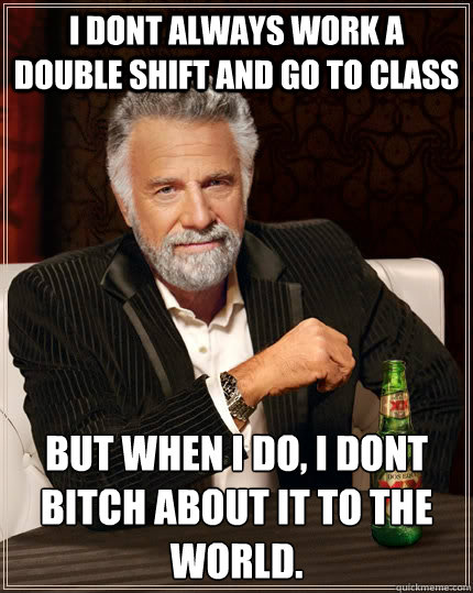I dont always work a double shift and go to class But when I do, i dont bitch about it to the world.  The Most Interesting Man In The World