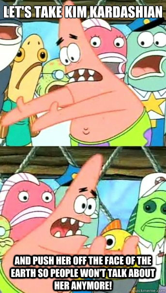Let's take Kim kardashian and push her off the face of the earth so people won't talk about her anymore!  Push it somewhere else Patrick
