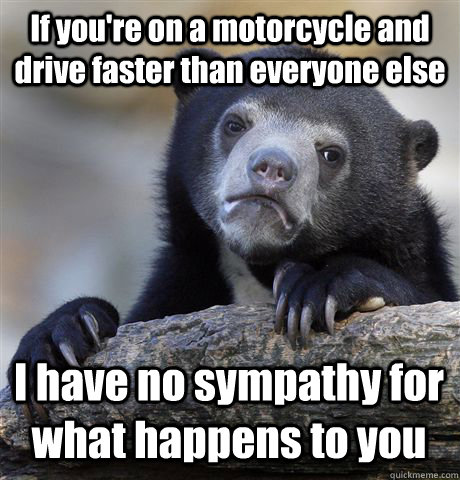 If you're on a motorcycle and drive faster than everyone else I have no sympathy for what happens to you  Confession Bear