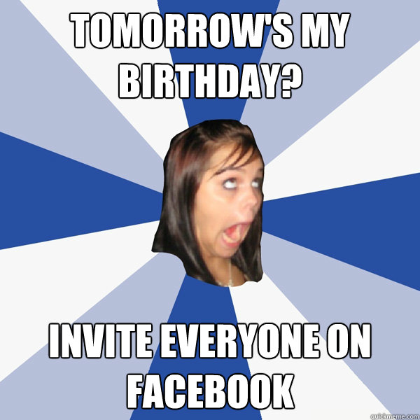 Tomorrow's my birthday? INVITE EVERYONE ON FACEBOOK  Annoying Facebook Girl