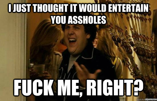 i just thought it would entertain you assholes fuck me, right?  fuckmeright