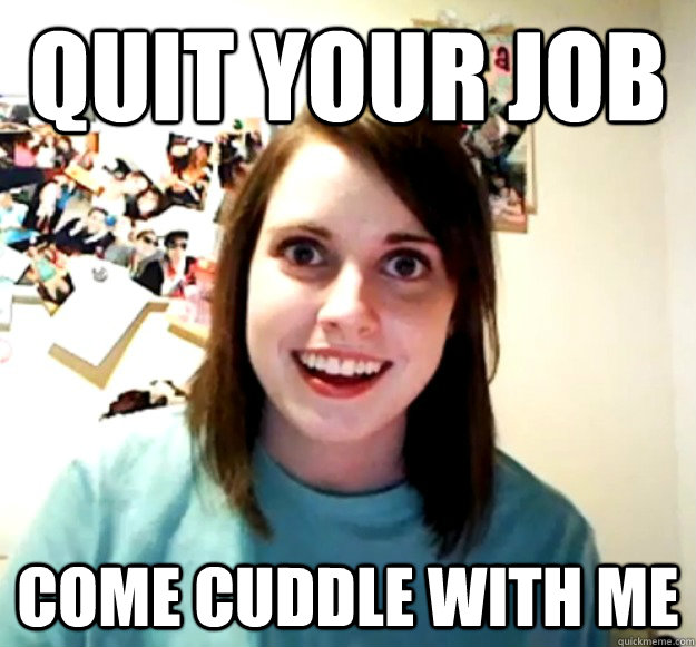 QUIT YOUR JOB COME CUDDLE WITH ME  Overly Attached Girlfriend