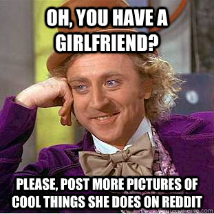 Oh, you have a girlfriend? Please, post more pictures of cool things she does on reddit  Creepy Wonka