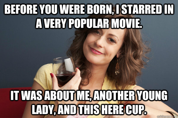 Before you were born, I starred in a very popular movie. It was about me, another young lady, and this here cup.  Forever Resentful Mother