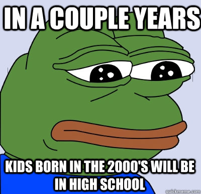 In a couple years Kids born in the 2000's will be in high school - In a couple years Kids born in the 2000's will be in high school  FEELS BAD MAN