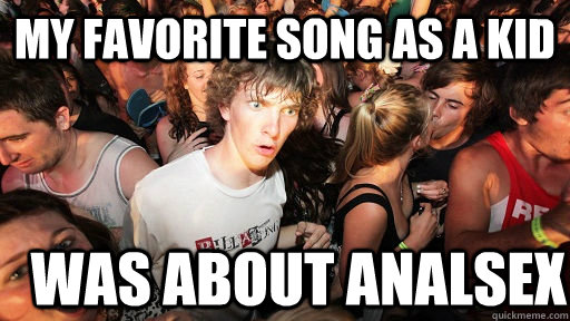 My favorite song as a kid was about analsex  Sudden Clarity Clarence