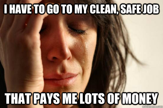 i have to go to my clean, safe job that pays me lots of money  First World Problems