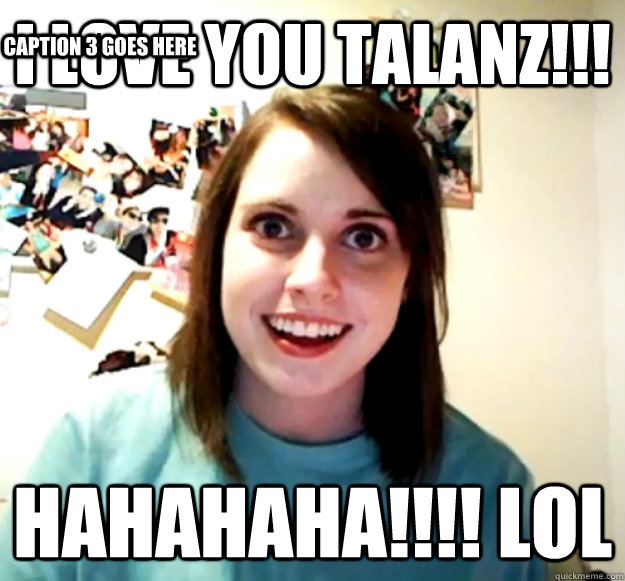 i love you talanz!!! hahahaha!!!! lol Caption 3 goes here  Overly Attached Girlfriend