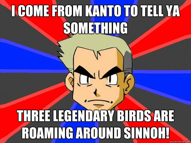I come from kanto to tell ya something three legendary birds are roaming around sinnoh!  Professor Oak