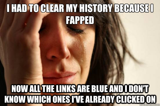 I had to clear my history because i fapped now all the links are blue and i don't know which ones i've already clicked on  First World Problems