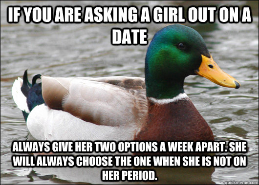 If you are asking a girl out on a date Always give her two options a week apart. She will always choose the one when she is not on her period. - If you are asking a girl out on a date Always give her two options a week apart. She will always choose the one when she is not on her period.  Actual Advice Mallard