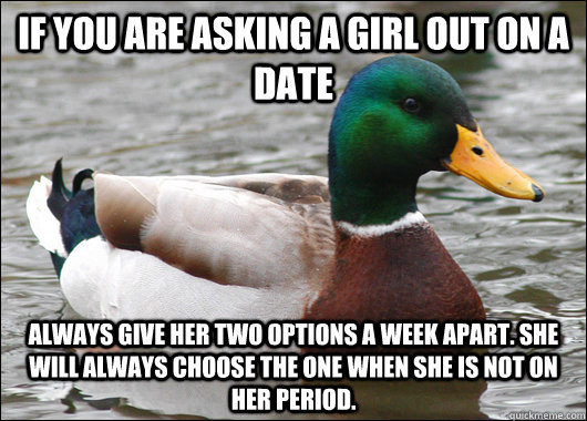 If you are asking a girl out on a date Always give her two options a week apart. She will always choose the one when she is not on her period.  Actual Advice Mallard