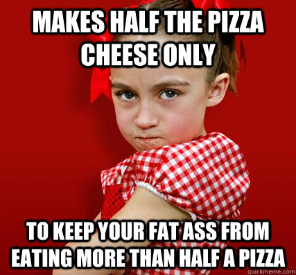 Makes half the pizza cheese only to keep your fat ass from eating more than half a pizza  Spoiled Little Sister