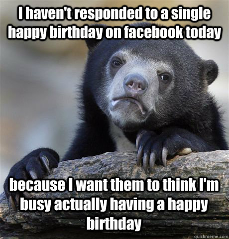 I haven't responded to a single happy birthday on facebook today because I want them to think I'm busy actually having a happy birthday  Confession Bear