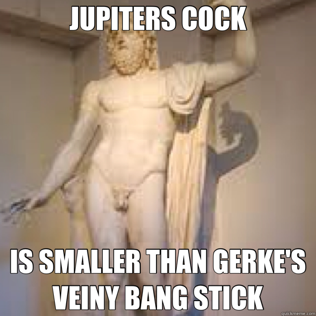 JUPITERS COCK IS SMALLER THAN GERKE'S VEINY BANG STICK - JUPITERS COCK IS SMALLER THAN GERKE'S VEINY BANG STICK  jupiter