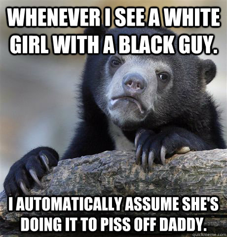 Whenever I see a white girl with a black guy.  I automatically assume she's doing it to piss off daddy. - Whenever I see a white girl with a black guy.  I automatically assume she's doing it to piss off daddy.  Confession Bear