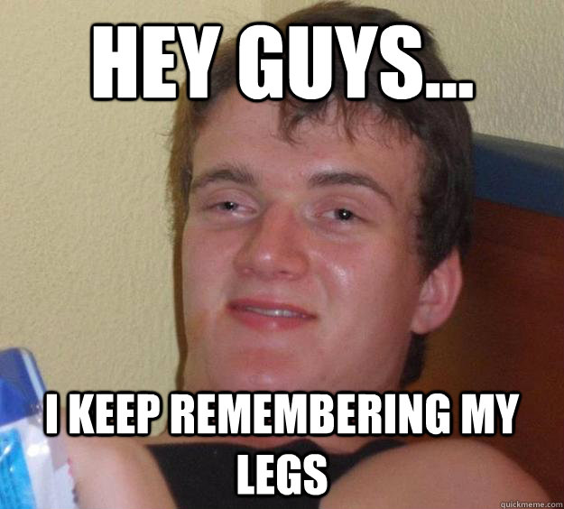 Hey guys... I keep remembering my legs  10 Guy