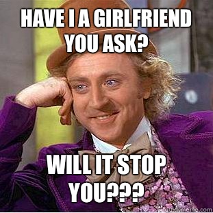 Have I a girlfriend you ask? Will it stop you???  Condescending Wonka