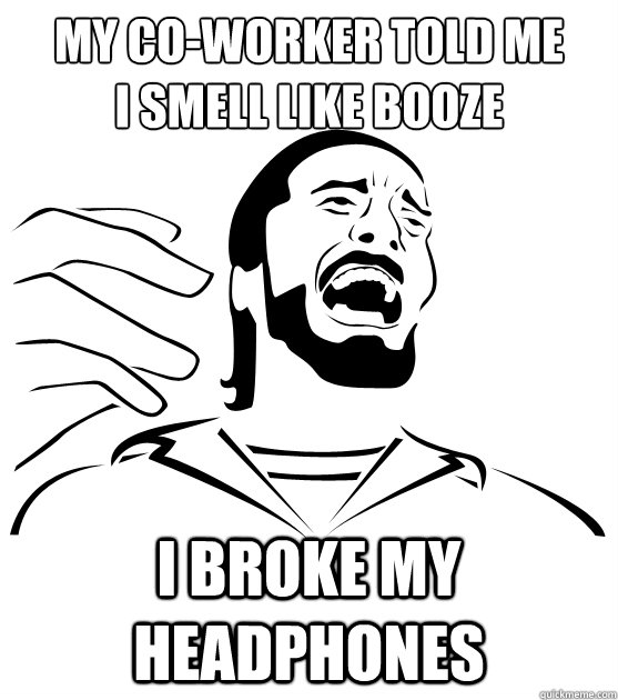 MY CO-WORKER TOLD ME
I SMELL LIKE BOOZE I BROKE MY HEADPHONES - MY CO-WORKER TOLD ME
I SMELL LIKE BOOZE I BROKE MY HEADPHONES  Crippling Alcoholic