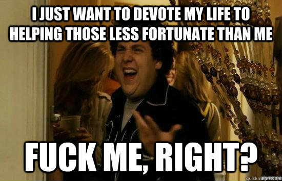 I just want to devote my life to helping those less fortunate than me fuck me, right?  fuckmeright