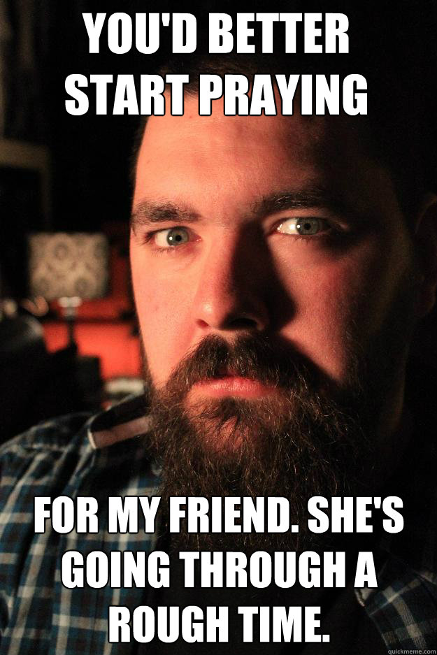 You'd better start praying For my friend. She's going through a rough time.  Dating Site Murderer