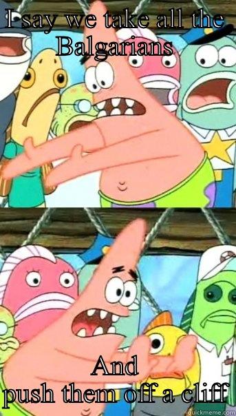 I SAY WE TAKE ALL THE BALGARIANS AND PUSH THEM OFF A CLIFF Push it somewhere else Patrick