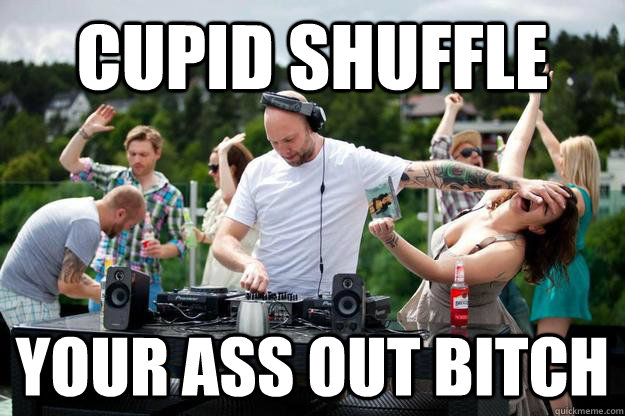 cupid shuffle your ass out bitch  