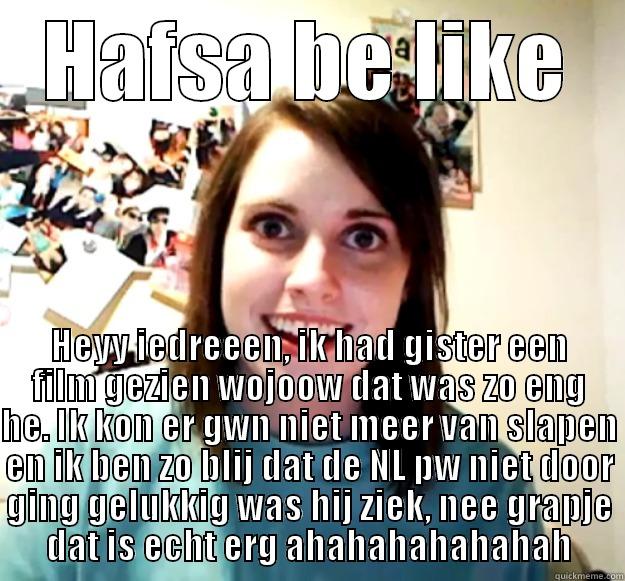 HAFSA BE LIKE HEYY IEDREEEN, IK HAD GISTER EEN FILM GEZIEN WOJOOW DAT WAS ZO ENG HE. IK KON ER GWN NIET MEER VAN SLAPEN EN IK BEN ZO BLIJ DAT DE NL PW NIET DOOR GING GELUKKIG WAS HIJ ZIEK, NEE GRAPJE DAT IS ECHT ERG AHAHAHAHAHAHAH Overly Attached Girlfriend