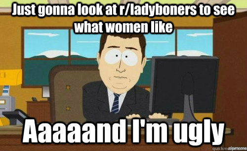 Just gonna look at r/ladyboners to see what women like Aaaaand I'm ugly - Just gonna look at r/ladyboners to see what women like Aaaaand I'm ugly  aaaand its gone