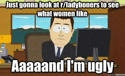 Just gonna look at r/ladyboners to see what women like Aaaaand I'm ugly  aaaand its gone