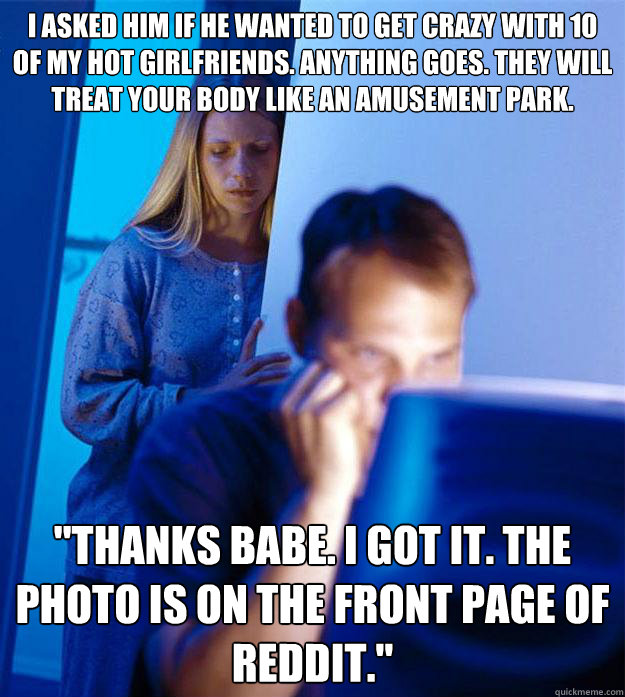 I asked him if he wanted to get crazy with 10 of my hot girlfriends. Anything goes. They will treat your body like an amusement park.   