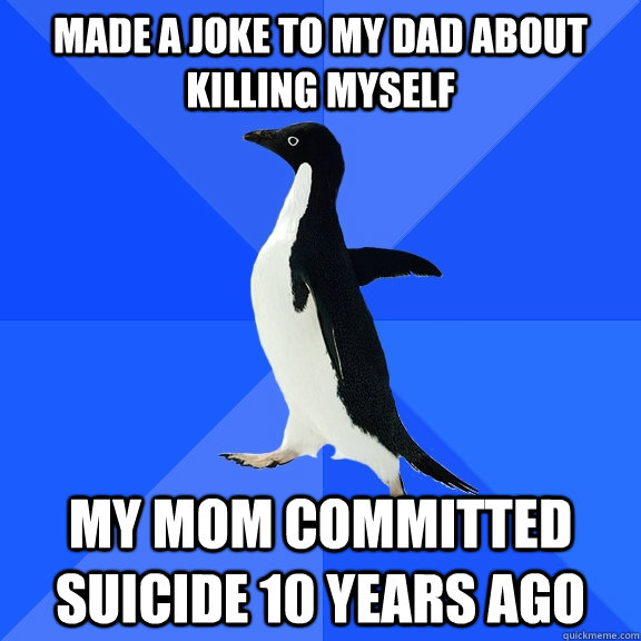 Made a joke to my dad about killing myself My mom committed suicide 10 years ago  Socially Awkward Penguin
