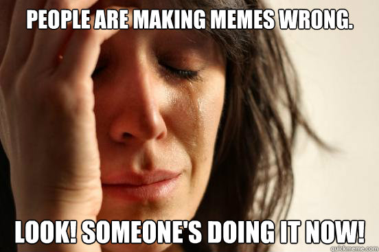 People are making memes wrong. Look! Someone's doing it now!  First World Problems