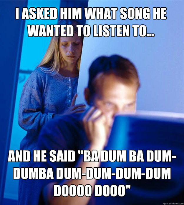 I asked him what song he wanted to listen to... and he said 