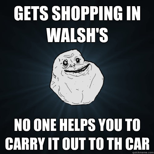 gets shopping in walsh's no one helps you to carry it out to th car  Forever Alone