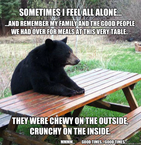 Sometimes I feel all Alone... ...and remember my family and the good people we had over for meals at this very table..
 They were chewy on the Outside, Crunchy on the inside.
 mmmm...         good times... good times... - Sometimes I feel all Alone... ...and remember my family and the good people we had over for meals at this very table..
 They were chewy on the Outside, Crunchy on the inside.
 mmmm...         good times... good times...  waiting bear