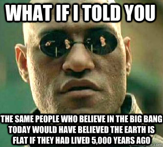 what if i told you the same people who believe in the big bang today would have believed the earth is flat if they had lived 5,000 years ago  Matrix Morpheus