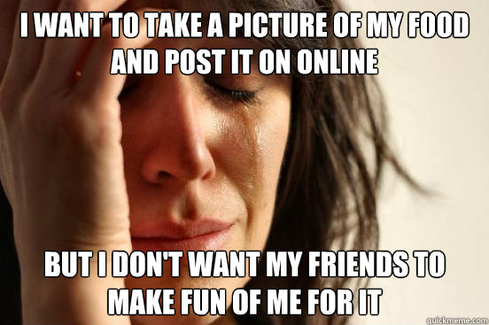I want to take a picture of my food and post it on online but I don't want my friends to make fun of me for it  First World Problems