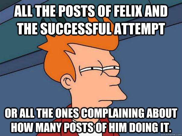 All the posts of Felix and the successful attempt Or all the ones complaining about how many posts of him doing it.  Futurama Fry